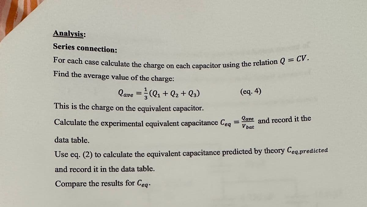 Analysis:
Series connection:
For each case calculate the charge on each capacitor using the relation Q = CV.
Find the average value of the charge:
lave = 1 (Q₁ + Q₂ + Q3)
This is the charge on the equivalent capacitor.
Calculate the experimental equivalent capacitance Ceq
=
(eq.4)
Qave and record it the
V bat
data table.
Use eq. (2) to calculate the equivalent capacitance predicted by theory Ceq,predicted
and record it in the data table.
Compare the results for Ceq-