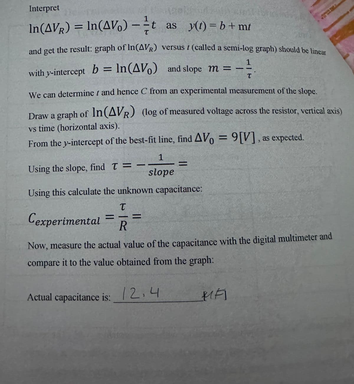 Interpret
In (AVR) = In (AV) -t as y(t)=b+mt
T
and get the result: graph of In (AVR) versus / (called a semi-log graph) should be linear
with y-intercept b = ln (AV) and slope m =
1
=-²/
T
We can determine t and hence C from an experimental measurement of the slope.
Draw a graph of In (AVR) (log of measured voltage across the resistor, vertical axis)
vs time (horizontal axis).
From the y-intercept of the best-fit line, find AVo = 9[V], as expected.
Using the slope, find T =
Using this calculate the unknown capacitance:
T
Cexperimental R
-
-
1
slope
=
Now, measure the actual value of the capacitance with the digital multimeter and
compare it to the value obtained from the graph:
Actual capacitance is: 12,4
FI