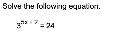 **Solving Exponential Equations**

To solve the given exponential equation, follow the steps below:

Equation:
\[ 3^{5x + 2} = 24 \]

Step 1: Take the natural logarithm (ln) on both sides of the equation to make use of the properties of logarithms:

\[ \ln(3^{5x + 2}) = \ln(24) \]

Step 2: Use the power rule of logarithms, which states \(\ln(a^b) = b \ln(a)\):

\[ (5x + 2) \ln(3) = \ln(24) \]

Step 3: Isolate the term containing the variable \(x\). First, divide both sides of the equation by \(\ln(3)\):

\[ 5x + 2 = \frac{\ln(24)}{\ln(3)} \]

Step 4: Solve for \(x\):

\[ 5x = \frac{\ln(24)}{\ln(3)} - 2 \]
\[ x = \frac{\frac{\ln(24)}{\ln(3)} - 2}{5} \]

The approximate solution for \(x\) can be found using a calculator to compute the natural logarithms:

\[ x \approx \frac{\frac{3.178}{1.098} - 2}{5} \approx \frac{2.895 - 2}{5} \approx \frac{0.895}{5} \approx 0.179 \]

Thus, \(x \approx 0.179\).