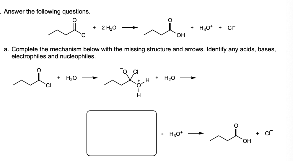 - Answer the following questions.
2 H20
H30*
CI-
CI
HO,
a. Complete the mechanism below with the missing structure and arrows. Identify any acids, bases,
electrophiles and nucleophiles.
+ H20
.H
H20
CI
+ H3O*
HO,
