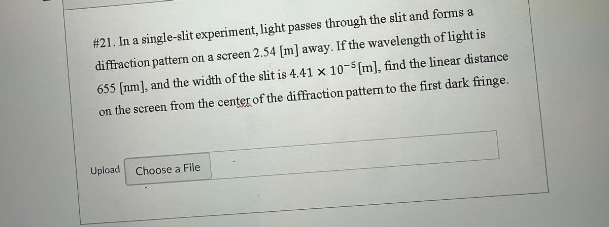 #21. In a single-slit experiment, light passes through the slit and forms a
diffraction pattern on a screen 2.54 [m] away. If the wavelength of light is
655 [nm], and the width of the slit is 4.41 x 10-5 [m], find the linear distance
on the screen from the center of the diffraction pattern to the first dark fringe.
Upload Choose a File