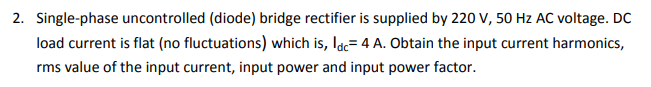 2. Single-phase uncontrolled (diode) bridge rectifier is supplied by 220 V, 50 Hz AC voltage. DC
load current is flat (no fluctuations) which is, Idc= 4 A. Obtain the input current harmonics,
rms value of the input current, input power and input power factor.
