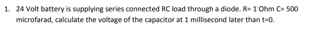 1. 24 Volt battery is supplying series connected RC load through a diode. R= 1 Ohm C= 500
microfarad, calculate the voltage of the capacitor at 1 millisecond later than t=0.
