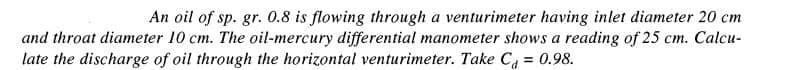 An oil of sp. gr. 0.8 is flowing through a venturimeter having inlet diameter 20 cm
and throat diameter 10 cm. The oil-mercury differential manometer shows a reading of 25 cm. Calcu-
late the discharge of oil through the horizontal venturimeter. Take C = 0.98.
