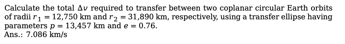 Calculate the total Av required to transfer between two coplanar circular Earth orbits
of radii r 1
parameters p = 13,457 km and e = 0.76.
Ans.: 7.086 km/s
12,750 km and r2 = 31,890 km, respectively, using a transfer ellipse having
