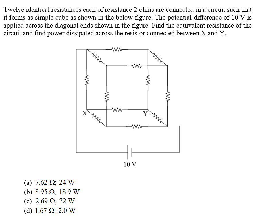 Twelve identical resistances each of resistance 2 ohms are connected in a circuit such that
it forms as simple cube as shown in the below figure. The potential difference of 10 V is
applied across the diagonal ends shown in the figure. Find the equivalent resistance of the
circuit and find power dissipated across the resistor connected between X and Y.
ww-
X
Y
10 V
( a ) 7.62 Ω 24 W
(b) 8.95 Q; 18.9 W
(c) 2.69 Q; 72 W
( d ) 1.67 Ω 2.0 W
ww-
