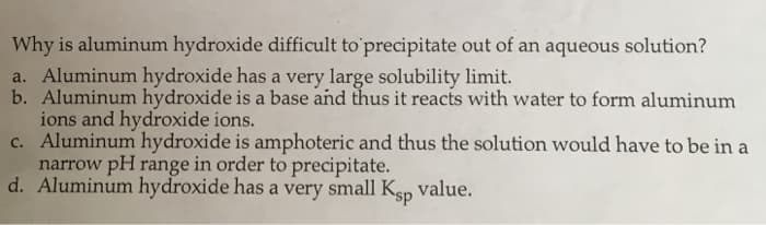 Why is aluminum hydroxide difficult to'precipitate out of an aqueous solution?
a. Aluminum hydroxide has a very large solubility limit.
b. Aluminum hydroxide is a base and thus it reacts with water to form aluminum
ions and hydroxide ions.
c. Aluminum hydroxide is amphoteric and thus the solution would have to be in a
narrow pH range in order to precipitate.
d. Aluminum hydroxide has a very small Ksp value.
