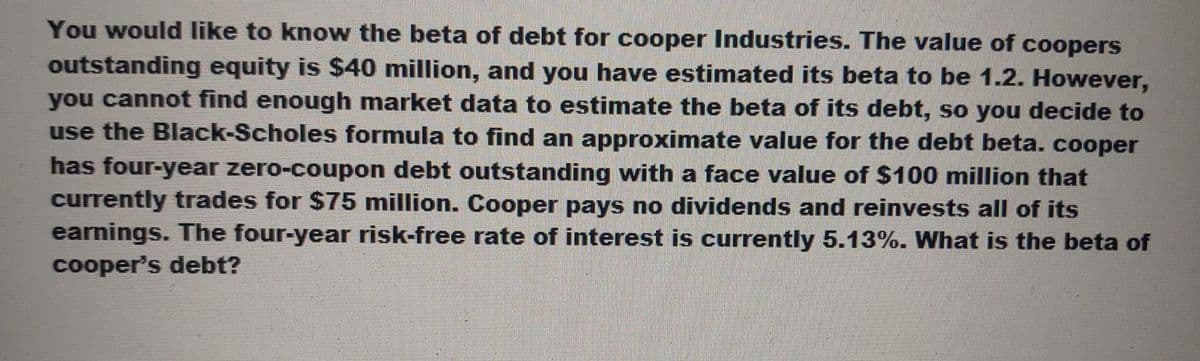 You would like to know the beta of debt for cooper Industries. The value of coopers
outstanding equity is $40 million, and you have estimated its beta to be 1.2. However,
you cannot find enough market data to estimate the beta of its debt, so you decide to
use the Black-Scholes formula to find an approximate value for the debt beta. cooper
has four-year zero-coupon debt outstanding with a face value of $100 million that
currently trades for $75 million. Cooper pays no dividends and reinvests all of its
earnings. The four-year risk-free rate of interest is currently 5.13%. What is the beta of
cooper's debt?
