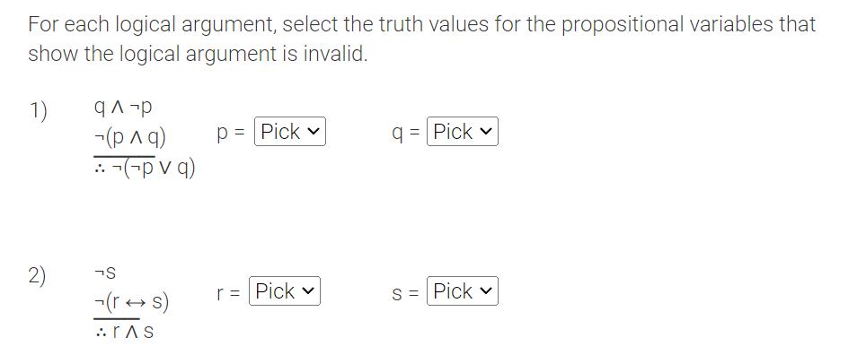 For each logical argument, select the truth values for the propositional variables that
show the logical argument is invalid.
1)
2)
q^-p
~(рла)
::-(-pvq)
-S
(rs)
ras
P = Pick v
r = Pick v
q=Pick v
S = Pick v