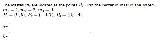 The masses mi are located at the points P₁. Find the center of mass of the system.
m1 4, m₂ = 2, m3 = 9.
=
P₁ (9,5), P₂ = (-9,7), P3 (6,-4).
=
=
I=
y=