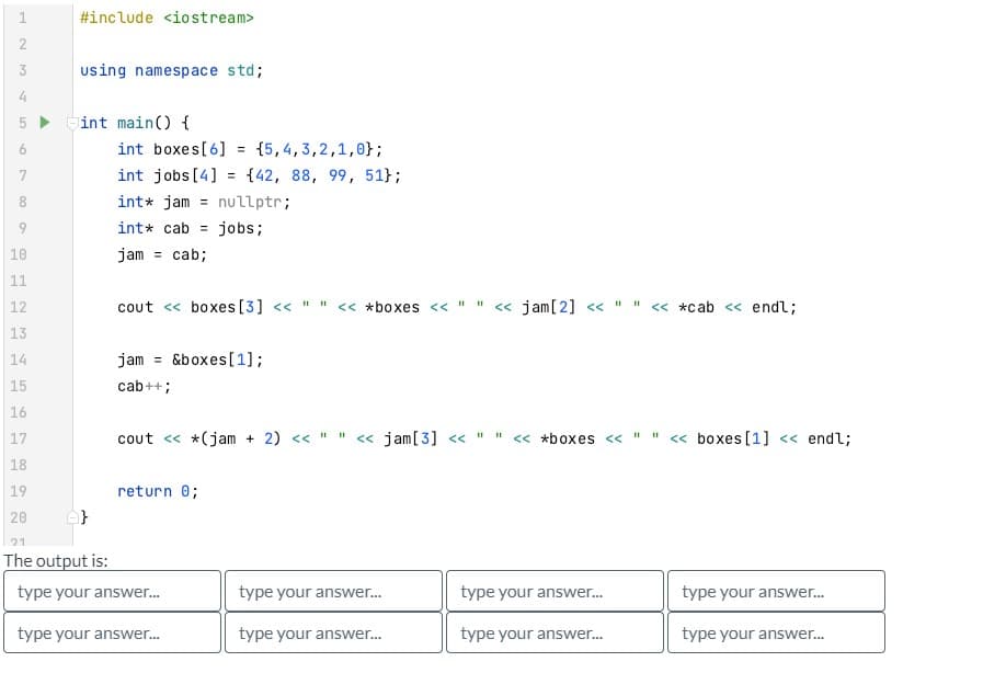 ल
23
L 5
00
9
10
11
223
12
#include <iostream>
using namespace std;
int main() {
int boxes[6] = {5,4,3,2,1,0};
int jobs [4] = {42, 88, 99, 51};
int* jam
nullptr;
int* cab jobs;
jam
cab;
=
=
cout << boxes [3] << " " << *boxes <<
13
14
15
16
17
18
19
20
21
The output is:
type your answer...
type your answer...
jam = &boxes[1];
cab++;
cout << *(jam + 2) << " " << jam[3] <<
return 0;
||||
type your answer...
type your answer...
"1
<< jam [2] << " "
11
<< *boxes <<
type your answer...
type your answer...
11
<< *cab << endl;
<< boxes [1] << endl;
type your answer...
type your answer...