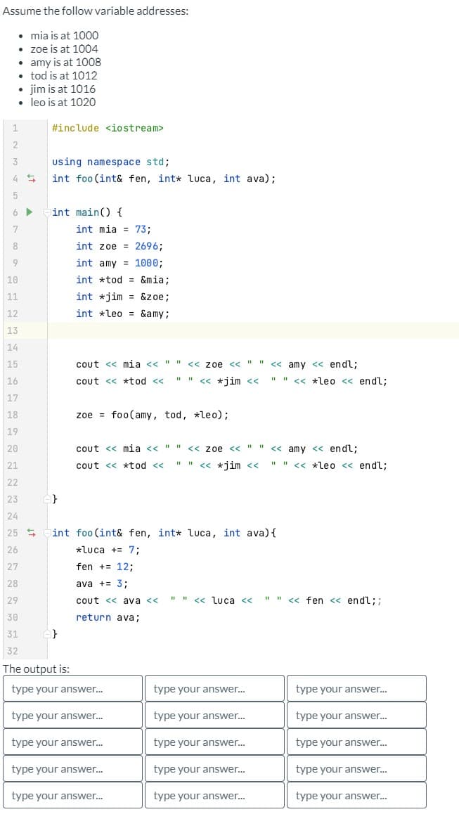 Assume the follow variable addresses:
• mia is at 1000
• zoe is at 1004
• amy is at 1008
• tod is at 1012
• jim is at 1016
• leo is at 1020
1
2
3
4 5
5
6 ▶
7
8
#include <iostream>
using namespace std;
int foo (int& fen, int* luca, int ava);
int main() {
int mia 73;
int zoe
int amy
int *tod=&mia;
int jim &zoe;
int leo &amy;
9
10
11
12
13
14
15
16
17
18
19
20
21
22
23
24
25
26
27
28
29
30
31
32
The output is:
type your answer...
type your answer...
type your answer...
A}
=
2696;
1000;
cout << mia << " "
cout << *tod <<
zoe foo(amy, tod, *leo);
<< Zoe << " " << amy << endl;
<< *jim <<
type your answer...
type your answer...
cout << mia << " " << Zoe << " " << amy << endl;
cout << *tod << " " << *jim <<
fen += 12;
ava += 3;
cout <<ava <<
return ava;
int foo (int& fen, int* luca, int ava) {
*Luca += 7;
" " << *leo << endl;
" " << *leo << endl;
type your answer...
type your answer...
type your answer...
type your answer...
type your answer...
" " << Luca << " " << fen << endl;;
type your answer...
type your answer...
type your answer...
type your answer...
type your answer...