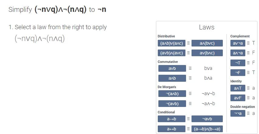 Simplify (-nvq)-(n^q) to -n
1. Select a law from the right to apply
(-nvq)^-(n^q)
Distributive
(a^b)v(a^c)
(avb)^(avc)
Commutative
avb
аль
De Morgan's
(аль)
(avb)
Conditional
a→b
a+b
|||
|||
|||
|||
Laws
a^(bvc)
av(bлc)
bva
bдa
-av-b
-ал-Б
avb
=(a+b)^(b-a)
Complement
av ¬a = T
алла Е F
¬T
E
-F ET
Identity
алт 3 а
avF = a
Double negation
ла
= a