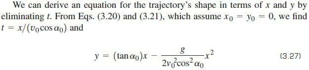 We can derive an equation for the trajectory's shape in terms of x and y by
eliminating t. From Eqs. (3.20) and (3.21), which assume xo = yo = 0, we find
t = x/(vocos ao) and
y = (tan ao)x
(3.27)
2v3cos ao
