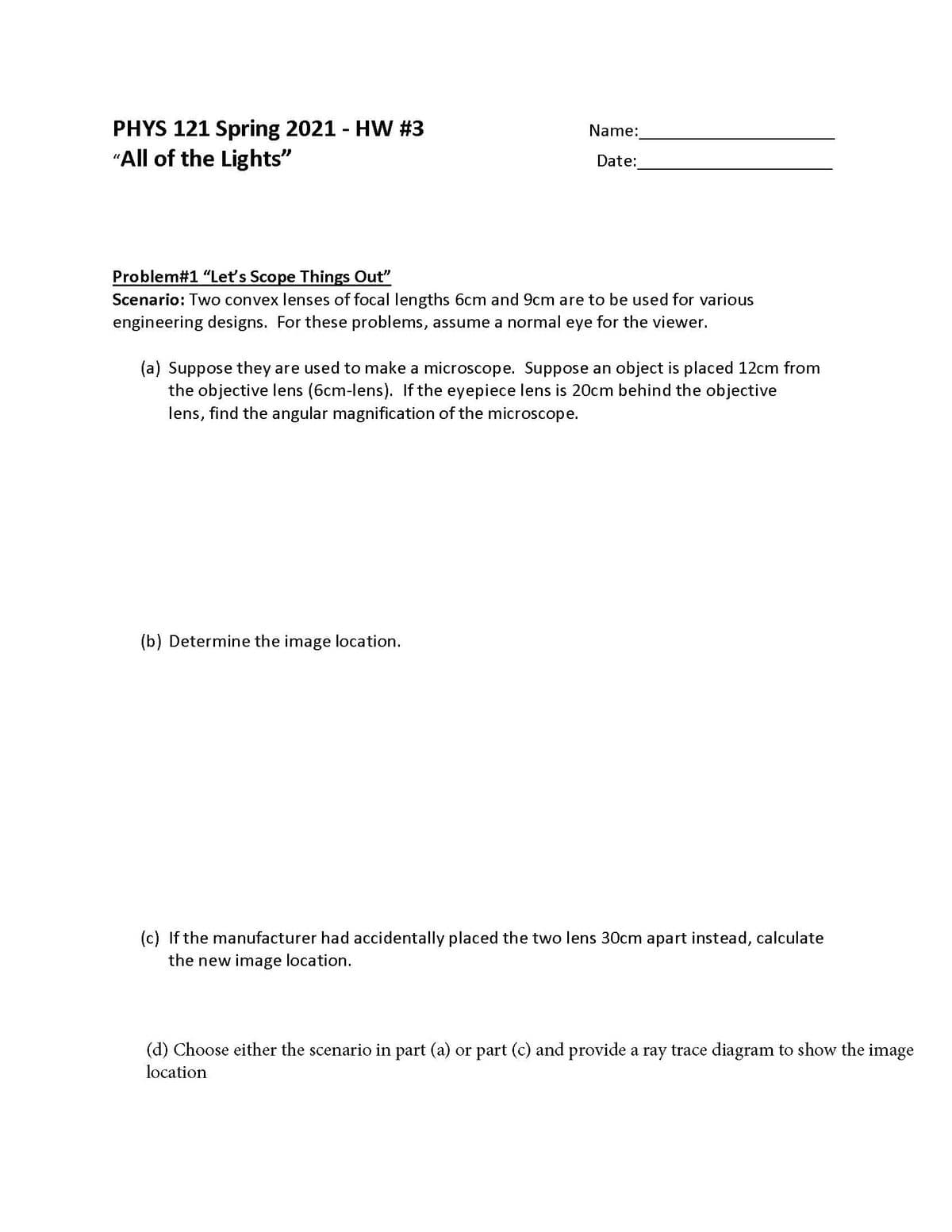 PHYS 121 Spring 2021 - HW #3
"All of the Lights"
Name:
Date:
Problem#1 "Leť's Scope Things Out"
Scenario: Two convex lenses of focal lengths 6cm and 9cm are to be used for various
engineering designs. For these problems, assume a normal eye for the viewer.
(a) Suppose they are used to make a microscope. Suppose an object is placed 12cm from
the objective lens (6cm-lens). If the eyepiece lens is 20cm behind the objective
lens, find the angular magnification of the microscope.
(b) Determine the image location.
(c) If the manufacturer had accidentally placed the two lens 30cm apart instead, calculate
the new image location.
(d) Choose either the scenario in part (a) or part (c) and provide a ray trace diagram to show the image
location
