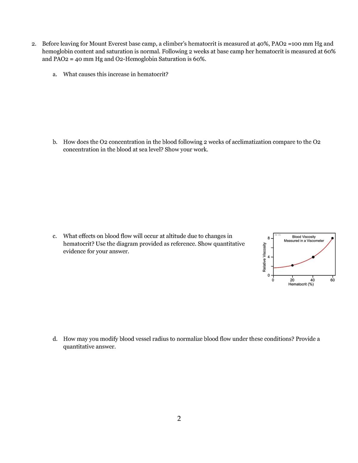 2.
Before leaving for Mount Everest base camp, a climber's hematocrit is measured at 40%, PAO2 =100 mm Hg and
hemoglobin content and saturation is normal. Following 2 weeks at base camp her hematocrit is measured at 60%
and PAO2 = 40 mm Hg and O2-Hemoglobin Saturation is 60%.
a. What causes this increase in hematocrit?
b. How does the O2 concentration in the blood following 2 weeks of acclimatization compare to the O2
concentration in the blood at sea level? Show your work.
C.
What effects on blood flow will occur at altitude due to changes in
hematocrit? Use the diagram provided as reference. Show quantitative
evidence for your answer.
Relative Viscosity
2
8
O
RK 20
Blood Viscosity
Measured in a Viscometer
20
40
Hematocrit (%)
d. How may you modify blood vessel radius to normalize blood flow under these conditions? Provide a
quantitative answer.
60