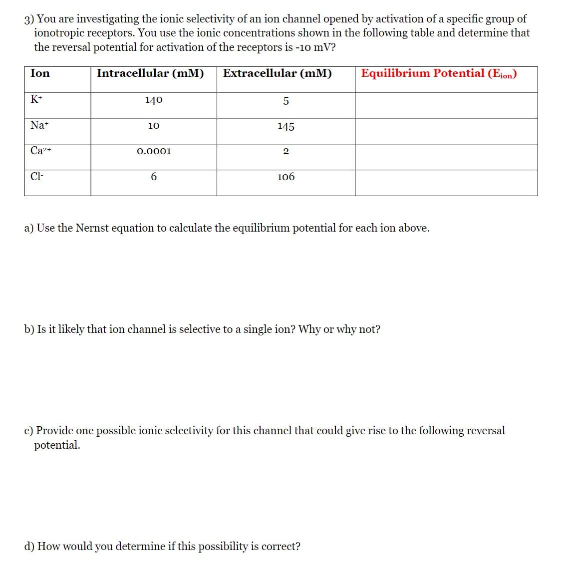 3) You are investigating the ionic selectivity of an ion channel opened by activation of a specific group of
ionotropic receptors. You use the ionic concentrations shown in the following table and determine that
the reversal potential for activation of the receptors is -10 mV?
Ion
Intracellular (mM)
Extracellular (mM)
Equilibrium Potential (E1on)
K+
140
5
Na+
10
145
Ca2+
0.0001
2
Cl-
6.
106
a) Use the Nernst equation to calculate the equilibrium potential for each ion above.
b) Is it likely that ion channel is selective to a single ion? Why or why not?
c) Provide one possible ionic selectivity for this channel that could give rise to the following reversal
potential.
d) How would you determine if this possibility is correct?
