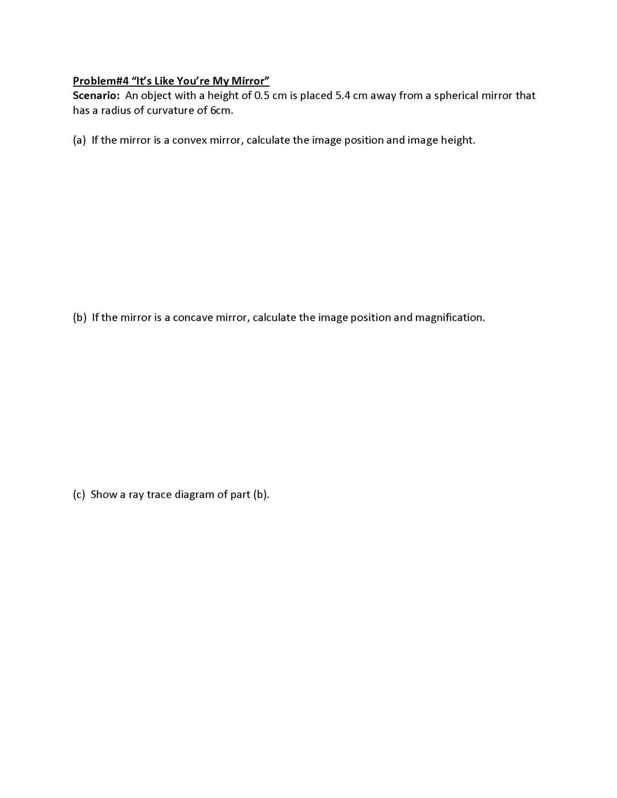 Problem#4 "It's Like You're My Mirror"
Scenario: An object with a height of 0.5 cm is placed 5.4 cm away from a spherical mirror that
has a radius of curvature of 6cm.
(a) If the mirror is a convex mirror, calculate the image position and image height.
(b) If the mirror is a concave mirror, cal
late
image position and magnification.
(c) Show a ray trace diagram of part (b).
