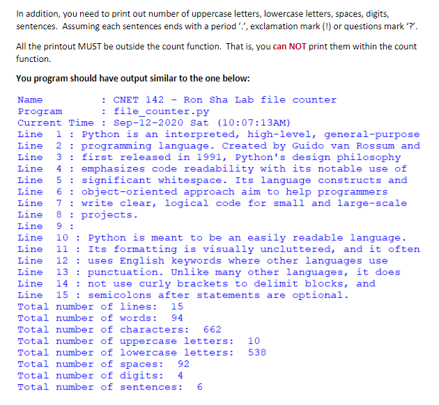 In addition, you need to print out number of uppercase letters, lowercase letters, spaces, digits,
sentences. Assuming each sentences ends with a period, exclamation mark (!) or questions mark '?'.
All the printout MUST be outside the count function. That is, you can NOT print them within the count
function.
You program should have output similar to the one below:
: CNET 142 - Ron Sha Lab file counter
: file_counter.py
Name
Program
Current Time: Sep-12-2020 Sat (10:07:13AM)
Line 1: Python is an interpreted, high-level, general-purpose
Line 2 programming language. Created by Guido van Rossum and
Line 3 first released in 1991, Python's design philosophy
Line 4 emphasizes code readability with its notable use of
Line 5 significant whitespace. Its language constructs and
Line 6 : object-oriented approach aim to help programmers
Line 7: write clear, logical code for small and large-scale
Line 8 projects.
Line 9:
Line 10 Python is meant to be an easily readable language.
Line 11 Its formatting is visually uncluttered, and it often
Line 12 uses English keywords where other languages use
Line 13 punctuation. Unlike many other languages, it does
Line 14 not use curly brackets to delimit blocks, and
Line 15 semicolons after statements are optional.
Total number of lines: 15
Total number of words: 94
Total number of characters: 662
538
Total number of uppercase letters: 10
Total number of lowercase letters:
Total number of spaces: 92
Total number of digits: 4
Total number of sentences: 6