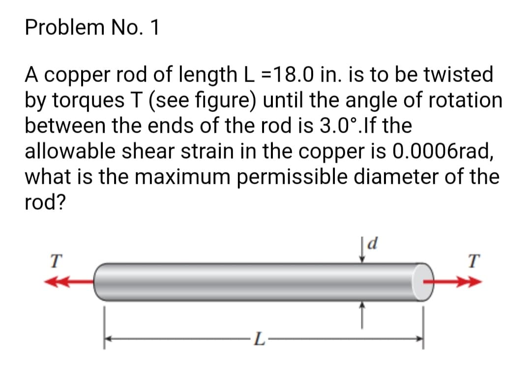 Problem No. 1
A copper rod of length L =18.0 in. is to be twisted
by torques T (see figure) until the angle of rotation
between the ends of the rod is 3.0°.lf the
allowable shear strain in the copper is 0.0006rad,
what is the maximum permissible diameter of the
rod?
T
T
