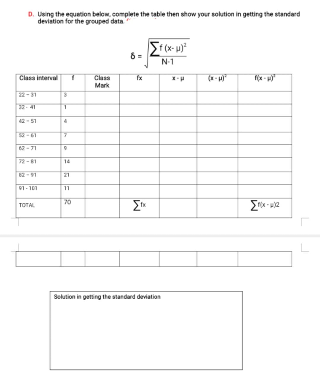 D. Using the equation below, complete the table then show your solution in getting the standard
deviation for the grouped data.
Sf(x-µ)²
%D
N-1
f
fx
(x - p)*
f(x - p)?
Class interval
Class
Mark
d-x
22-31
3
32-41
1
42 - 51
52 - 61
62 - 71
9.
72 -81
14
82-91
21
91 - 101
11
70
ТОTAL
Solution in getting the standard deviation
