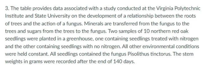 3. The table provides data associated with a study conducted at the Virginia Polytechnic
Institute and State University on the development of a relationship between the roots
of trees and the action of a fungus. Minerals are transferred from the fungus to the
trees and sugars from the trees to the fungus. Two samples of 10 northern red oak
seedlings were planted in a greenhouse, one containing seedlings treated with nitrogen
and the other containing seedlings with no nitrogen. All other environmental conditions
were held constant. All seedlings contained the fungus Pisolithus tinctorus. The stem
weights in grams were recorded after the end of 140 days.
