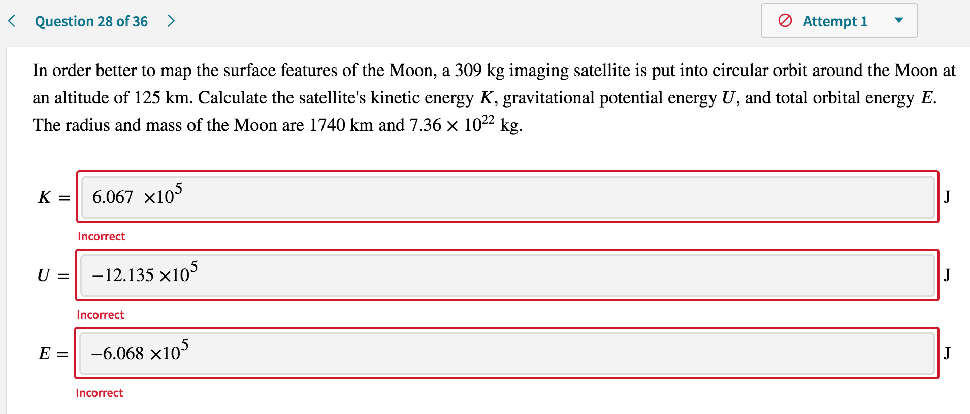 In order better to map the surface features of the Moon, a 309 kg imaging satellite is put into circular orbit around the Moon at
an altitude of 125 km. Calculate the satellite's kinetic energy K, gravitational potential energy U, and total orbital energy E.
The radius and mass of the Moon are 1740 km and 7.36 × 1022 kg.
K =
6.067 x105
J
Incorrect
U =
-12.135 x105
J
Incorrect
E =
-6.068 x10
J
