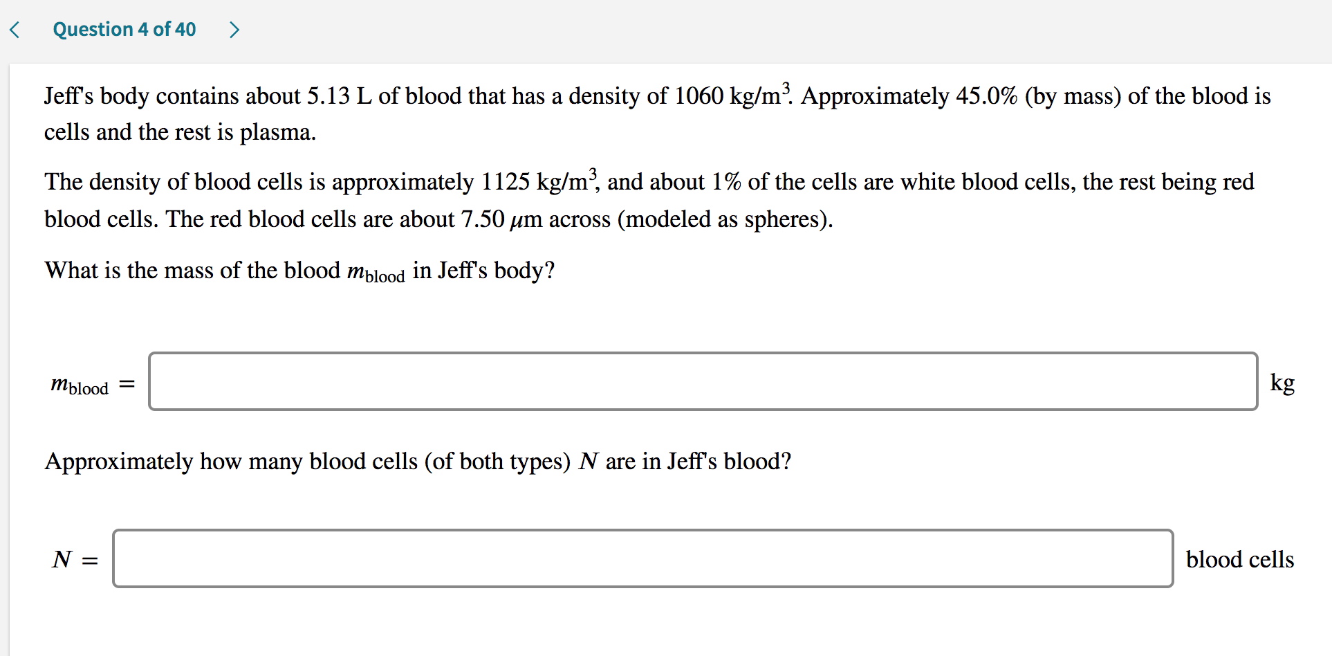 Jeff's body contains about 5.13 L of blood that has a density of 1060 kg/m³. Approximately 45.0% (by mass) of the blood is
cells and the rest is plasma.
The density of blood cells is approximately 1125 kg/m², and about 1% of the cells are white blood cells, the rest being red
blood cells. The red blood cells are about 7.50 µm across (modeled as spheres).
What is the mass of the blood mblood in Jeff's body?
Mblood
kg
Approximately how many blood cells (of both types) N are in Jeff's blood?
N :
blood cells
