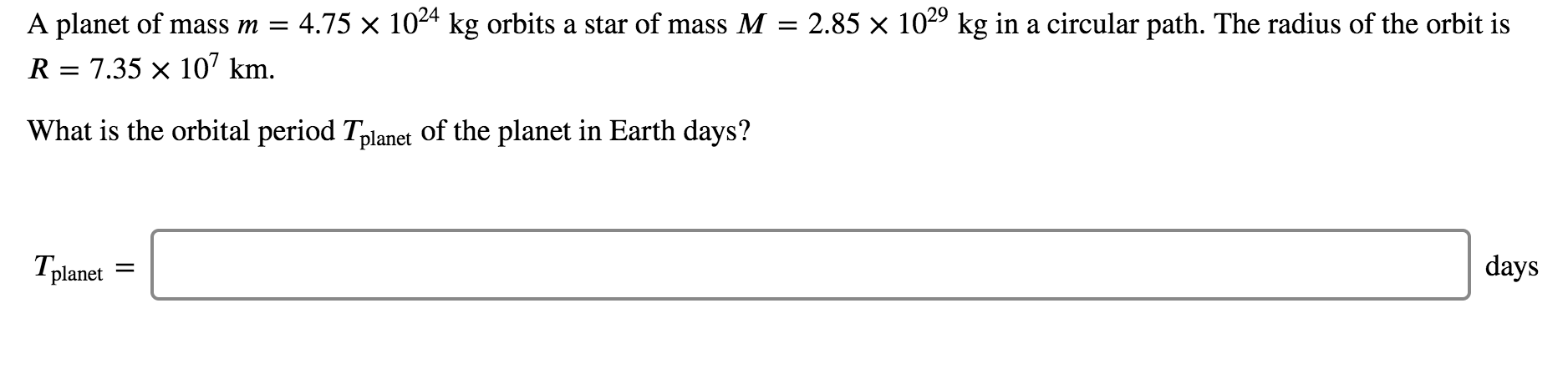 ### Orbital Period Calculation

#### Problem Statement:
A planet of mass \( m = 4.75 \times 10^{24} \) kg orbits a star of mass \( M = 2.85 \times 10^{29} \) kg in a circular path. The radius of the orbit is \( R = 7.35 \times 10^{7} \) km.

#### Question:
What is the orbital period \( T_{\text{planet}} \) of the planet in Earth days?

\[ T_{\text{planet}} = \ \_\_\_\_\_\_\_\_\_\_ \]

[Text Box - T_{\text{planet}} in days]

#### Explanation:
To determine the orbital period of the planet, the following formula derived from Kepler's third law of planetary motion can be used:

\[ T_{\text{planet}} = 2\pi \sqrt{\frac{R^3}{G(M + m)}} \]

- \( T_{\text{planet}} \) is the orbital period.
- \( R \) is the radius of the orbit.
- \( G \) is the gravitational constant (\( G \approx 6.67430 \times 10^{-11} \, \text{m}^3 \text{kg}^{-1} \text{s}^{-2} \)).
- \( M \) is the mass of the star.
- \( m \) is the mass of the planet.

However, since often \( M \gg m \), we can approximate the formula as:

\[ T_{\text{planet}} \approx 2\pi \sqrt{\frac{R^3}{GM}} \]

Make sure to convert all units consistently (e.g., converting \( R \) from kilometers to meters).

After calculation, the orbital period \( T_{\text{planet}} \) should be converted from seconds to Earth days by:

\[ 1 \, \text{day} = 24 \times 3600 \, \text{seconds} \]

This will yield the result in Earth days.