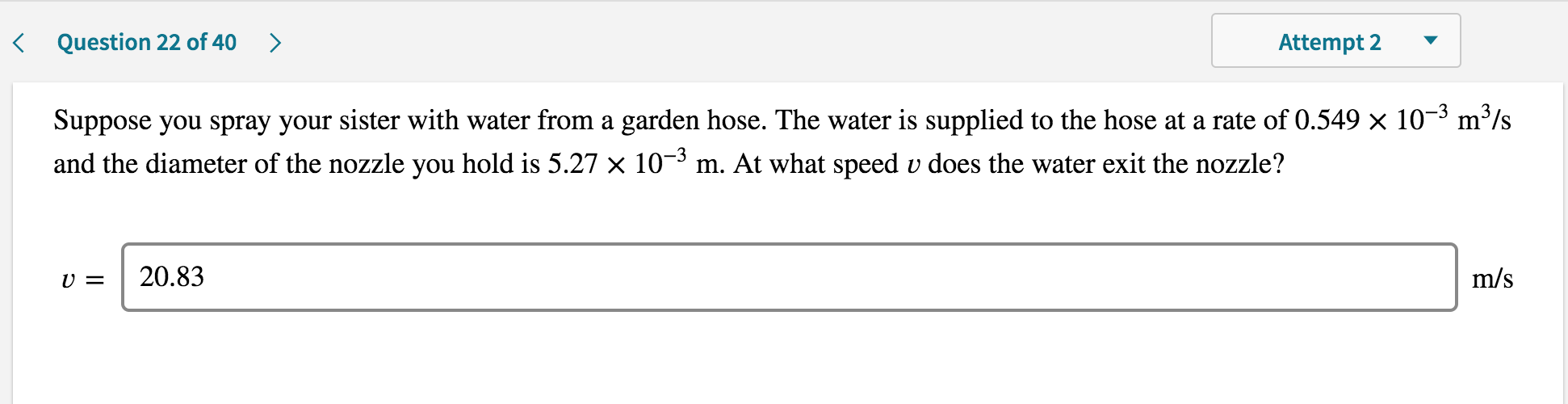 ### Question 22 of 40

**Scenario:**

Suppose you spray your sister with water from a garden hose. The water is supplied to the hose at a rate of \(0.549 \times 10^{-3} \, \text{m}^3/\text{s}\) and the diameter of the nozzle you hold is \(5.27 \times 10^{-3} \, \text{m}\). At what speed \(v\) does the water exit the nozzle?

**Solution:**

The calculated exit speed \(v\) of the water from the nozzle is:

\[v = 20.83 \, \text{m/s}\]

This illustrates how fluid dynamics principles, such as flow rate and nozzle diameter, determine the speed of water exiting a garden hose.