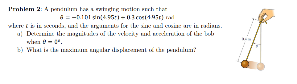 Problem 2: A pendulum has a swinging motion such that
0 = -0.101 sin(4.95t) + 0.3 cos(4.95t) rad
where t is in seconds, and the arguments for the sine and cosine are in radians.
a) Determine the magnitudes of the velocity and acceleration of the bob
when 0 = 0º.
b) What is the maximum angular displacement of the pendulum?
0.4 m
0