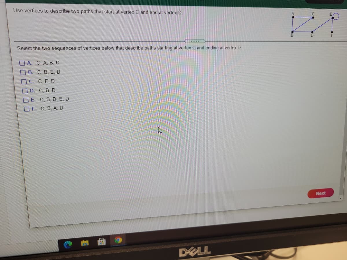 Use vertices to describe two paths that start at vertex C and end at vertex D.
Select the two sequences of vertices below that describe paths starting at vertex C and ending at vertex D.
A. C. A. B,D
В. С. В, Е, D
C. C, E D
D. C, B, D
E. C. B. D, E. D
O F. C. B, A, D
Next
DALL
