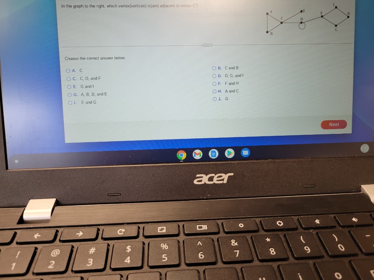 In the graph to the right, which vertex(vertices) is(are) adjacent to vertex C?
B
Choose the correct answer below.
O A. C
O B. Cand B
O C. C, D, and F
O D. D, G, and I
O E. G and I
O F. Fand H
O G. A, B, D, and E
O H. A and C
O1. E and G
OJ. G
Next
acer
%$4
%
&
8.
4.
#3
