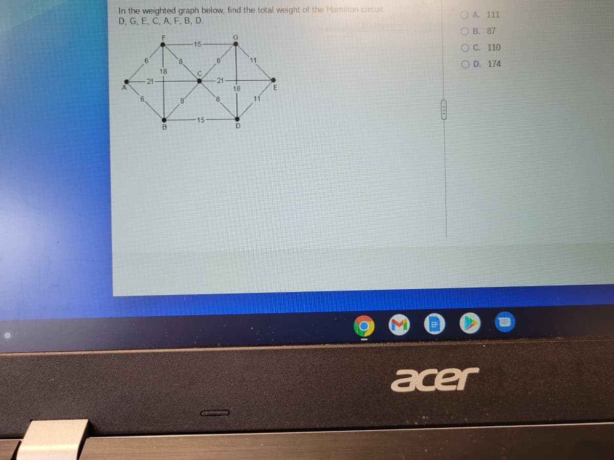 In the weighted graph below, find the total weight of the Hamilton circuit
D, G, E, C, A, F, B, D.
O A. 111
G
ОВ. 87
15
O C. 110
11
O D. 174
18
21
21
18
E
8.
11
15
acer
