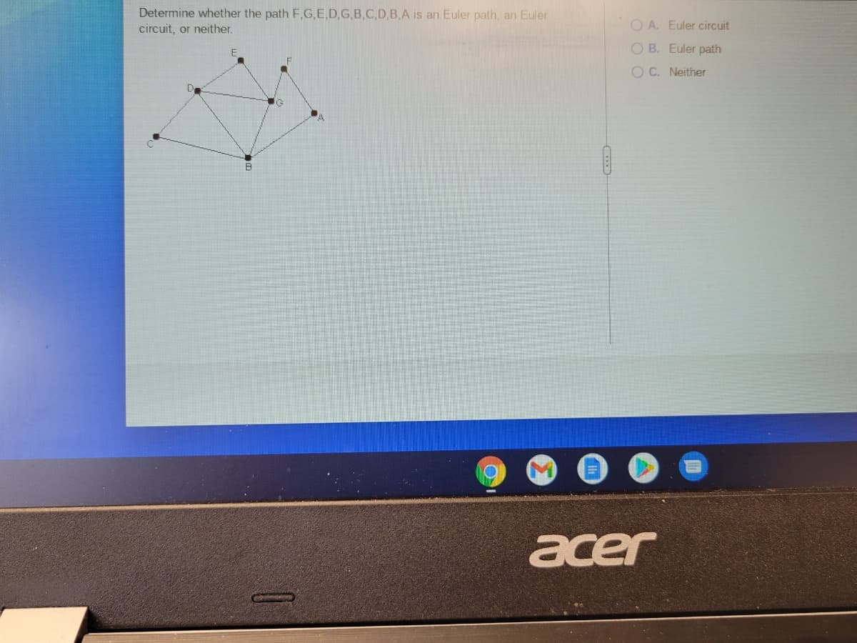 Determine whether the path F,G.E.D,G,B,C,D,B,A is an Euler path, an Euler
circuit, or neither.
O A. Euler circuit
O B. Euler path
O C. Neither
acer
