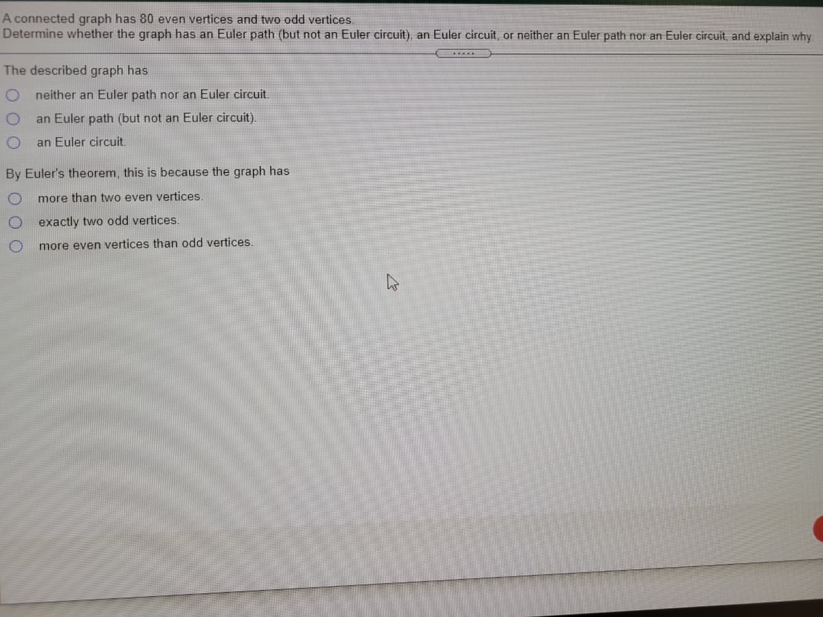 A connected graph has 80 even vertices and two odd vertices
Determine whether the graph has an Euler path (but not an Euler circuit), an Euler circuit, or neither an Euler path nor an Euler circuit, and explain why.
The described graph has
neither an Euler path nor an Euler circuit.
an Euler path (but not an Euler circuit).
an Euler circuit.
By Euler's theorem, this is because the graph has
more than two even vertices.
exactly two odd vertices.
more even vertices than odd vertices
