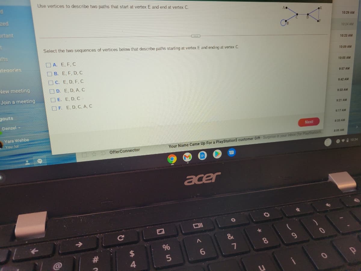 Use vertices to describe two paths that start at vertex E and end at vertex C.
zed
10:29 AM
ortant
10:24 AM
afts
Select the two sequences of vertices below that describe paths starting at vertex E and ending at vertex C.
10:23 AM
10:09 AM
O A. E, F, C
ategories
B. E, F, D, C
10:05 AM
OC. E, D, F, c
9:57 AM
New meeting
OD. E, D, A, C
9:42 AM
Join a meeting
O E. E, D, C
9:33 AM
O F. E, D, C, A, C
gouts
9:21 AM
Denzel
9:17 AM
Next
8:33 AM
Yara Wehbe
You: lol
8:05 AM
Your Name Came Up For a PlayStation5 customer Gift - Surprise in your inbox (for PlayStation5
OfferConnector
Ovi 10:34
acer
&
%
#
