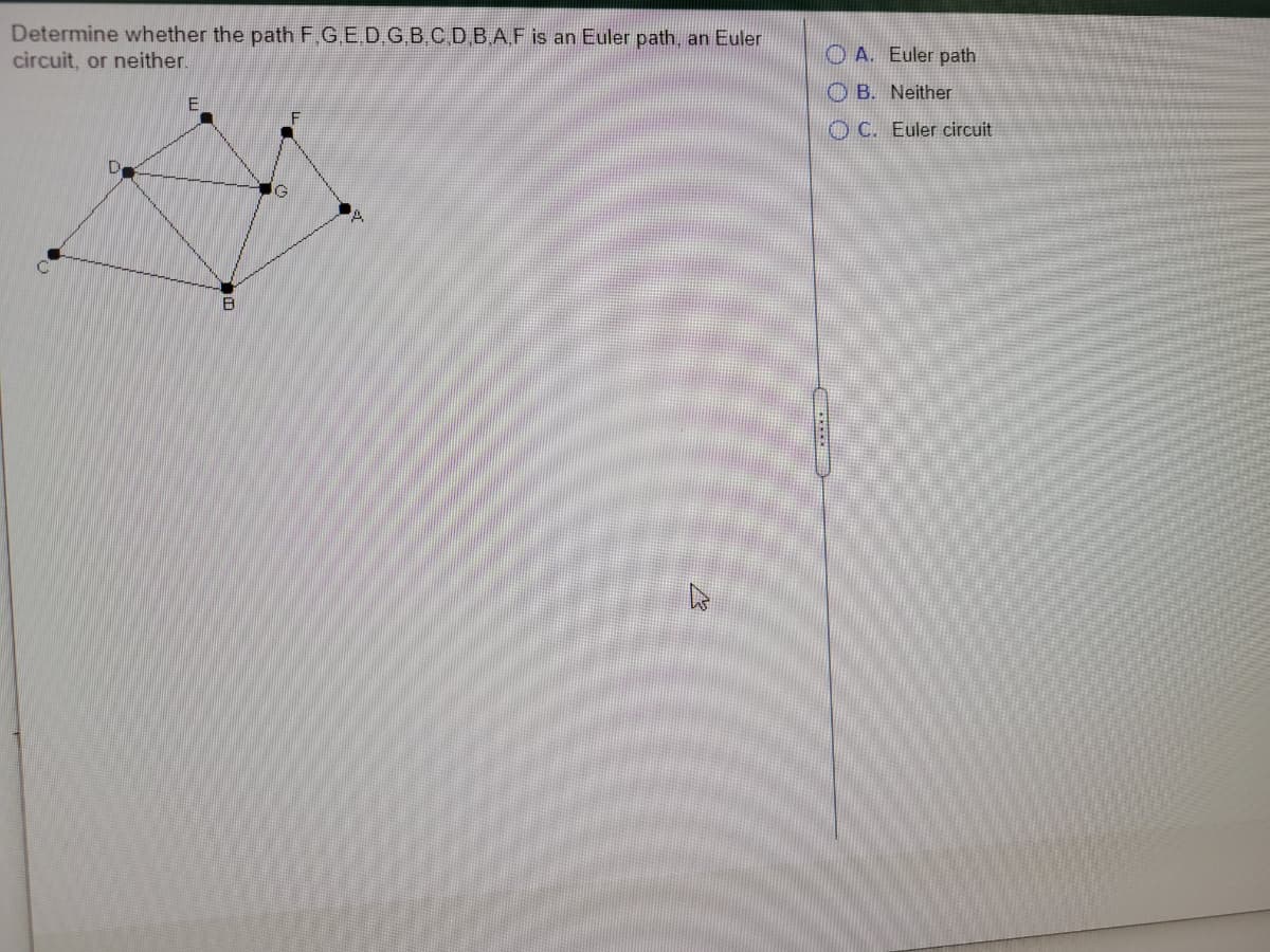 Determine whether the path F.G.E.D G B.C D B.A.F is an Euler path, an Euler
circuit, or neither.
O A. Euler path
O B. Neither
O C. Euler circuit
