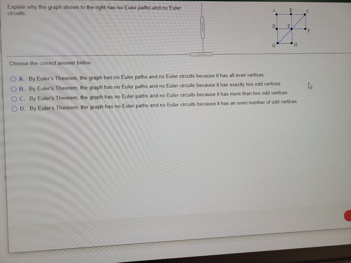 Explain why the graph shown to the right has no Euler paths and no Euler
circuits.
A
B
D.
E
G
H.
.....
Choose the correct answer below.
O A. By Euler's Theorem, the graph has no Euler paths and no Euler circuits because it has all even vertices.
O B. By Euler's Theorem, the graph has no Euler paths and no Euler circuits because it has exactly two odd vertices.
O C. By Euler's Theorem, the graph has no Euler paths and no Euler circuits because it has more than two odd vertices.
O D. By Euler's Theorem, the graph has no Euler paths and no Euler circuits because it has an even number of odd vertices.
