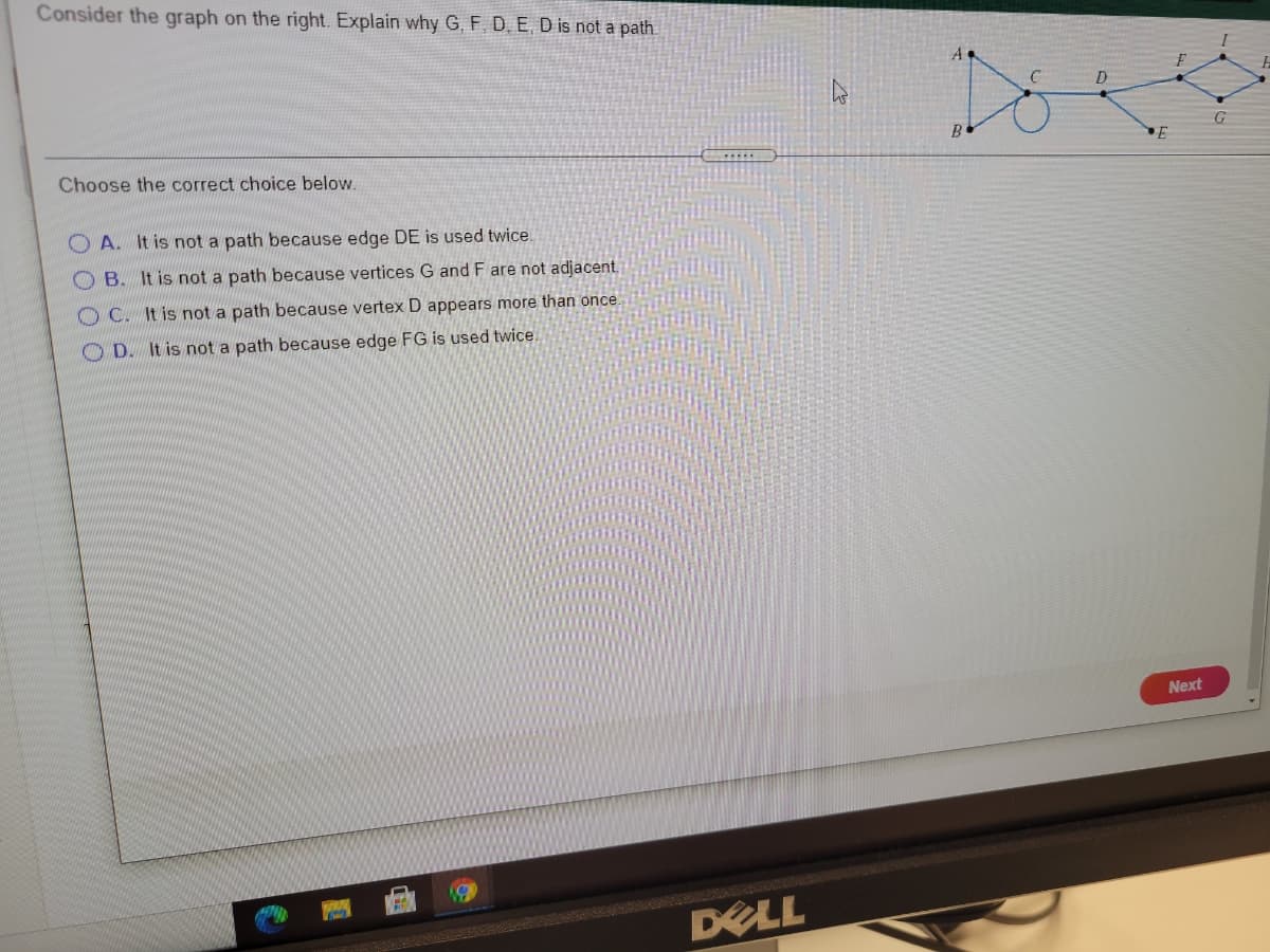 Consider the graph on the right. Explain why G, F, D. E, D is not a path.
G
Choose the correct choice below.
O A. It is not a path because edge DE is used twice.
O B. It is not a path because vertices G and F are not adjacent.
O C. It is not a path because vertex D appears more than once
O D. It is not a path because edge FG is used twice.
Next
DELL
