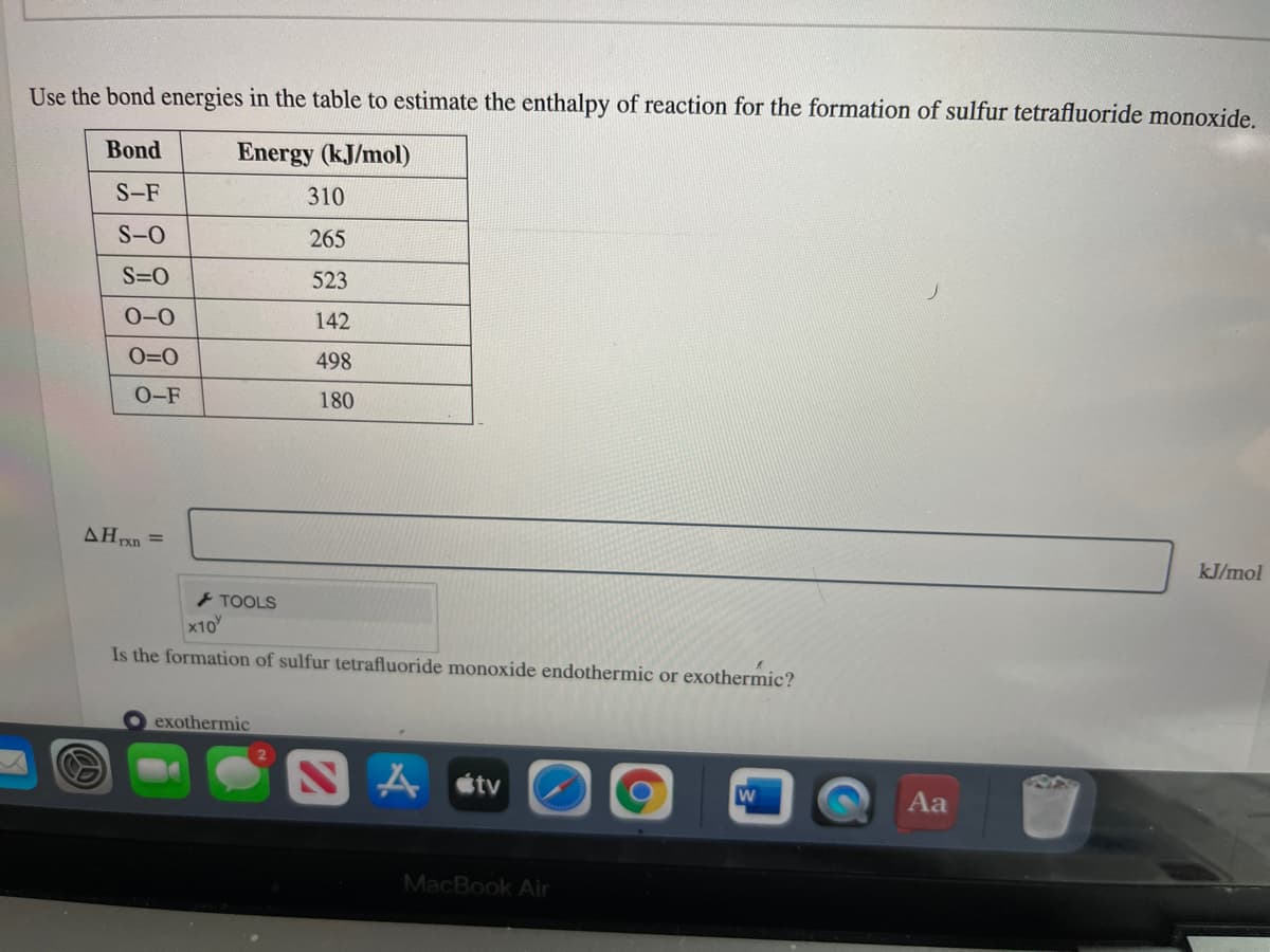 Use the bond energies in the table to estimate the enthalpy of reaction for the formation of sulfur tetrafluoride monoxide.
Bond
Energy (kJ/mol)
S-F
310
S-O
265
S=0
523
0-0
142
O=0
498
O-F
180
AHxn =
kJ/mol
- TOOLS
x10
Is the formation of sulfur tetrafluoride monoxide endothermic or exothermic?
exothermic
étv
Aa
MacBook Air
