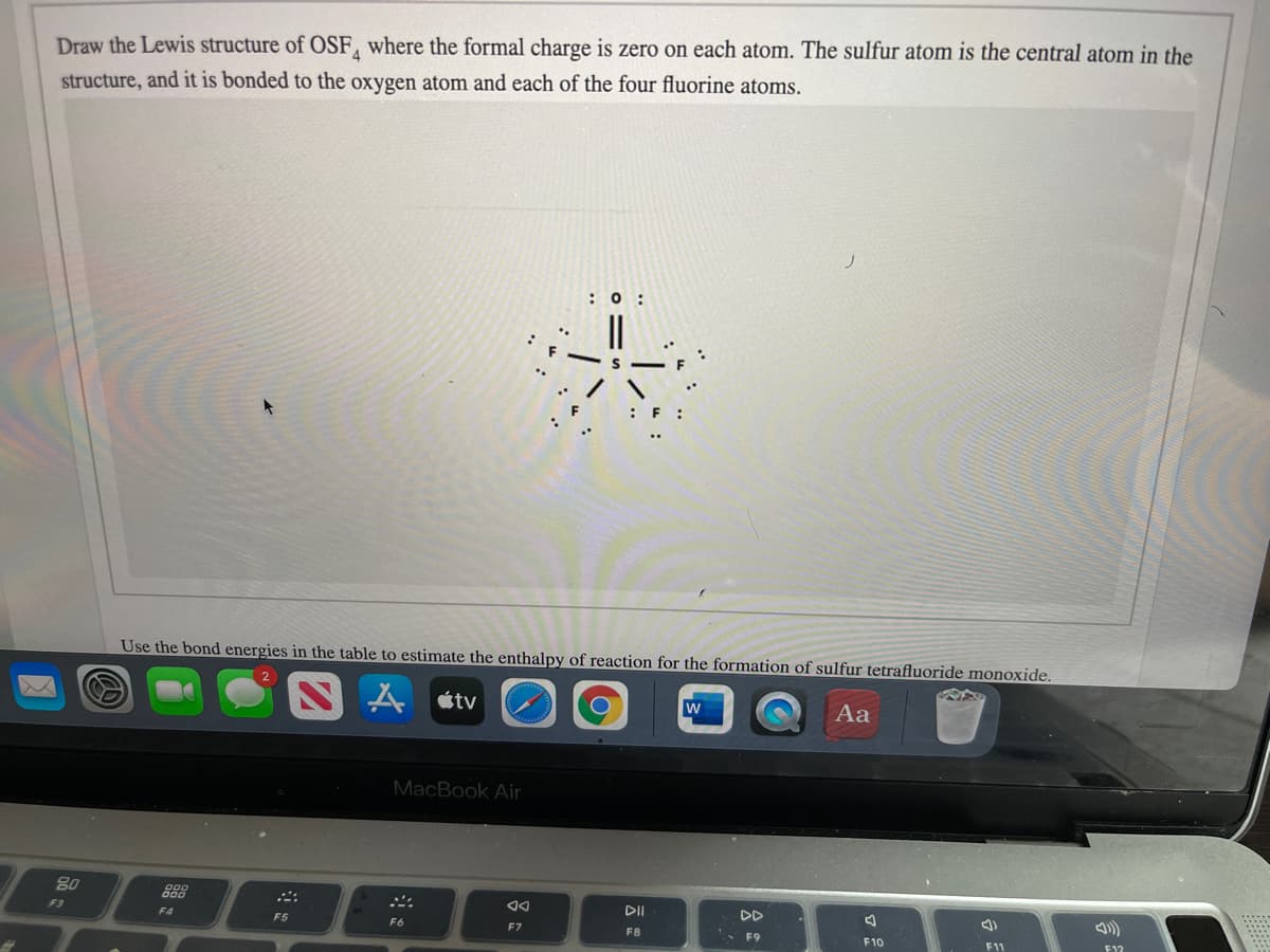 Draw the Lewis structure of OSF, where the formal charge is zero on each atom. The sulfur atom is the central atom in the
structure, and it is bonded to the oxygen atom and each of the four fluorine atoms.
: 0 :
Use the bond energies in the table to estimate the enthalpy of reaction for the formation of sulfur tetrafluoride monoxide.
átv
w
Aa
MacBook Air
80
888
DII
F3
F4
F5
F6
F7
F8
F9
F10
F11
F1?
