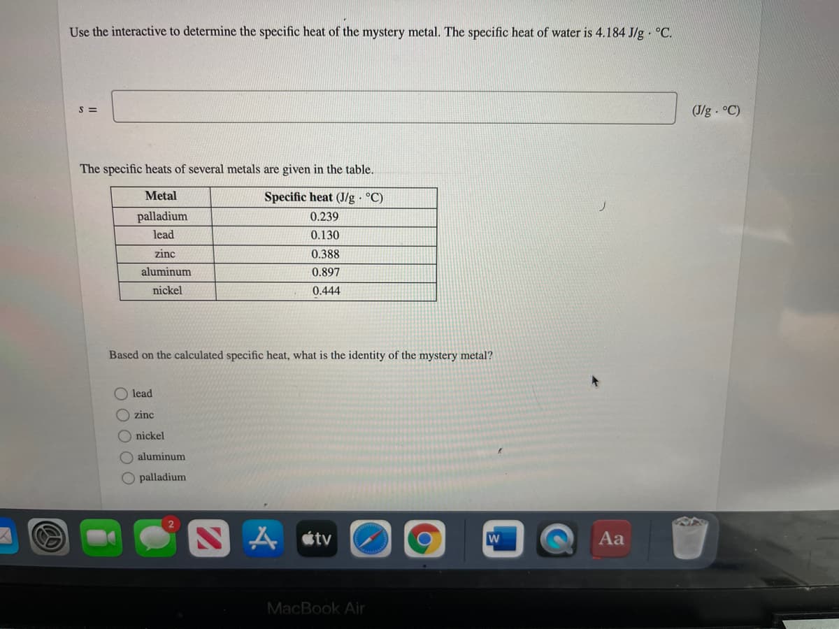 Use the interactive to determine the specific heat of the mystery metal. The specific heat of water is 4.184 J/g · °C.
S =
(J/g °C)
The specific heats of several metals are given in the table.
Metal
Specific heat (J/g °C)
palladium
0.239
lead
0.130
zinc
0.388
aluminum
0.897
nickel
0.444
Based on the calculated specific heat, what is the identity of the mystery metal?
lead
O zinc
O nickel
O aluminum
O palladium
SA «tv
Aa
MacBook Air
