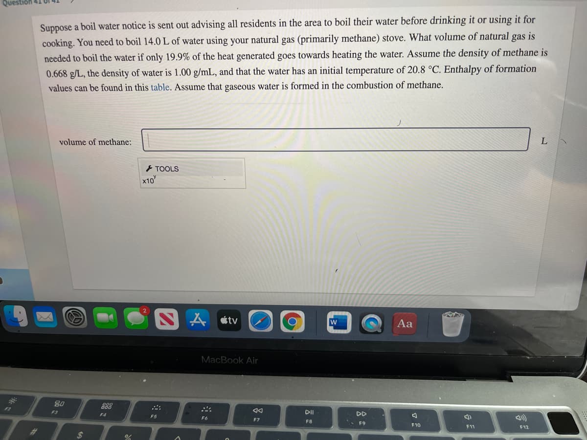 Questión
Suppose a boil water notice is sent out advising all residents in the area to boil their water before drinking it or using it for
cooking. You need to boil 14.0 L of water using your natural gas (primarily methane) stove. What volume of natural gas is
needed to boil the water if only 19.9% of the heat generated goes towards heating the water. Assume the density of methane is
0.668 g/L, the density of water is 1.00 g/mL, and that the water has an initial temperature of 20.8 °C. Enthalpy of formation
values can be found in this table. Assume that gaseous water is formed in the combustion of methane.
volume of methane:
とTOOLS
x10
étv
w
Aa
MacBook Air
80
888
42
F3
DII
DD
F4
ム)
F5
F6
F7
F8
F9
F10
F11
F12
%23
2$
