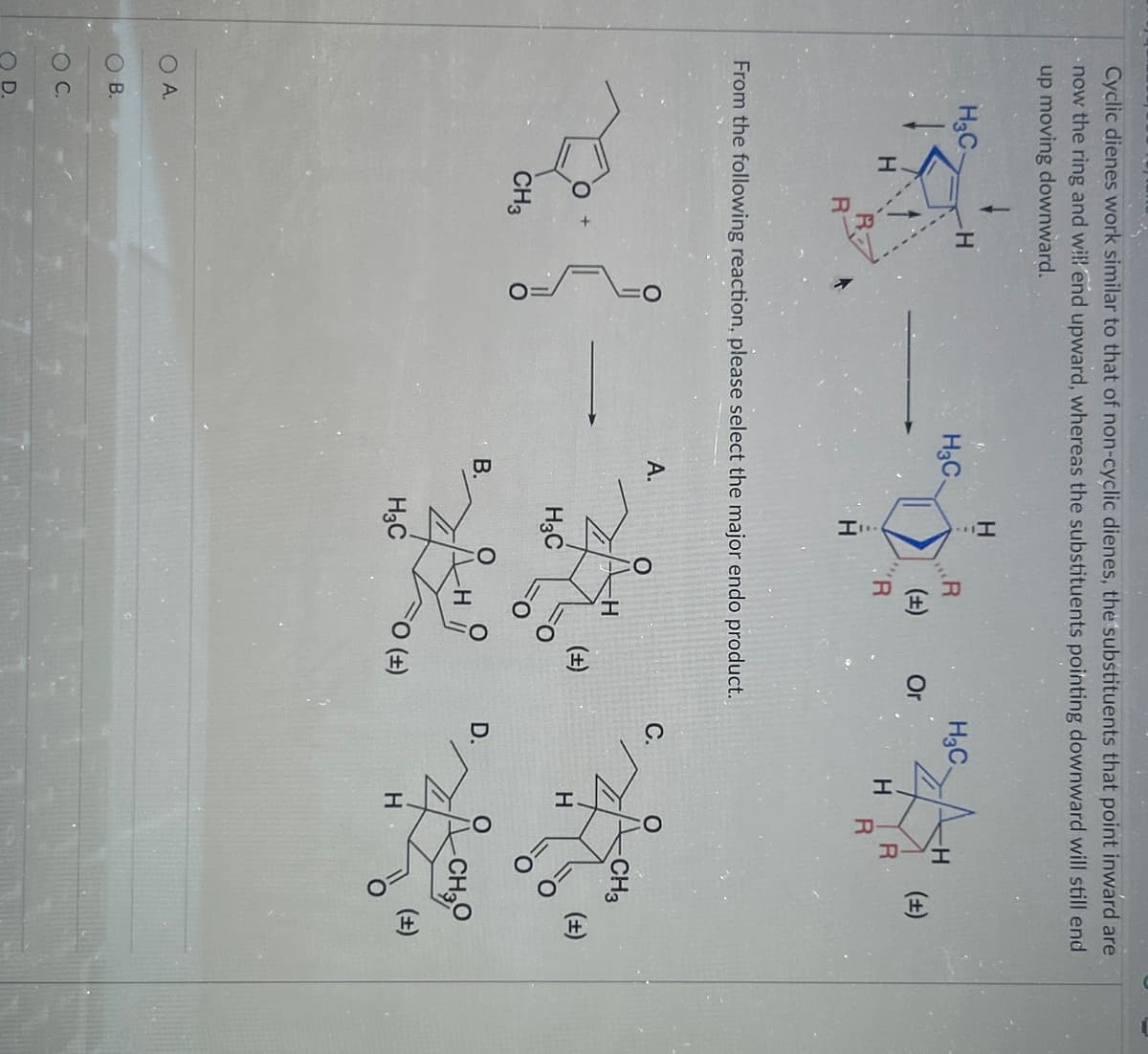 Cyclic dienes work similar to that of non-cyclic dienes, the substituents that point inward are
now the ring and will end upward, whereas the substituents pointing downward will still end
up moving downward.
O A.
OC
H3C-
H
B.
R
-H
H3C.
CH3
From the following reaction, please select the major endo product.
A.
H
B.
21-3
H3C
R
O
H3C
(+)
R
-H
Or
(±)
FO (+)
H₂C.
C.
D.
-H
H R
R
H
(±)
CH3
(±)
(±)