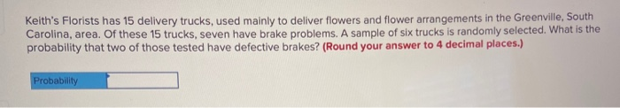 Keith's Florists has 15 delivery trucks, used mainly to deliver flowers and flower arrangements in the Greenville, South
Carolina, area. Of these 15 trucks, seven have brake problems. A sample of six trucks is randomly selected. What is the
probability that two of those tested have defective brakes? (Round your answer to 4 decimal places.)
Probability