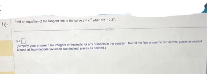 K
Find an equation of the tangent line to the curve y= ex when x = -2.37.
y=
(Simplify your answer. Use integers or decimals for any numbers in the equation. Round the final answer to two decimal places as needed.
Round all intermediate values to two decimal places as needed.)