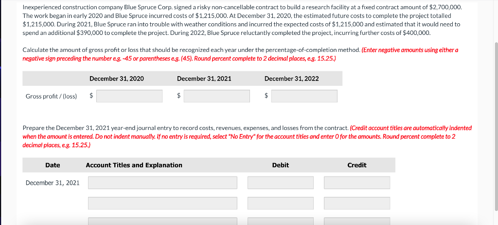 Inexperienced construction company Blue Spruce Corp. signed a risky non-cancellable contract to build a research facility at a fixed contract amount of $2,700,000.
The work began in early 2020 and Blue Spruce incurred costs of $1,215,000. At December 31, 2020, the estimated future costs to complete the project totalled
$1,215,000. During 2021, Blue Spruce ran into trouble with weather conditions and incurred the expected costs of $1,215,000 and estimated that it would need to
spend an additional $390,000 to complete the project. During 2022, Blue Spruce reluctantly completed the project, incurring further costs of $400,000.
Calculate the amount of gross profit or loss that should be recognized each year under the percentage-of-completion method. (Enter negative amounts using either a
negative sign preceding the number e.g. -45 or parentheses e.g. (45). Round percent complete to 2 decimal places, e.g. 15.25.)
Gross profit/(loss)
Date
December 31, 2020
December 31, 2021
$
December 31, 2021
$
Prepare the December 31, 2021 year-end journal entry to record costs, revenues, expenses, and losses from the contract. (Credit account titles are automatically indented
when the amount is entered. Do not indent manually. If no entry is required, select "No Entry" for the account titles and enter O for the amounts. Round percent complete to 2
decimal places, e.g. 15.25.)
December 31, 2022
Account Titles and Explanation
$
Debit
Credit