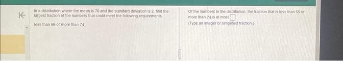 K
In a distribution where the mean is 70 and the standard deviation is 2. find the
largest fraction of the numbers that could meet the following requirements
less than 66 or more than 741
of the numbers in the distribution, the fraction that is less than 56 or
more than 74 is at most
(Type an integer or simpied fraction)