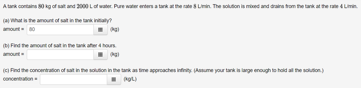 A tank contains 80 kg of salt and 2000 L of water. Pure water enters a tank at the rate 8 L/min. The solution is mixed and drains from the tank at the rate 4 L/min.
(a) What is the amount of salt in the tank initially?
amount = 80
(kg)
(b) Find the amount of salt in the tank after 4 hours.
amount =
(kg)
(c) Find the concentration of salt in the solution in the tank as time approaches infinity. (Assume your tank is large enough to hold all the solution.)
concentration =
(kg/L)